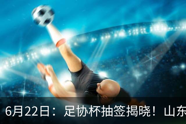 6月22日：足协杯抽签揭晓！山东泰山能否靠“神签”避开海港申花，逆袭卫冕？